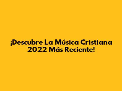 ¡Descubre La Música Cristiana 2022 Más Reciente!
