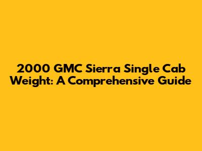 2000 GMC Sierra Single Cab Weight: A Comprehensive Guide