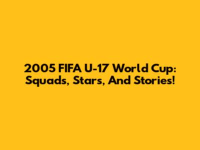 2005 FIFA U-17 World Cup: Squads, Stars, And Stories!