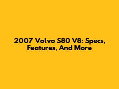 2007 Volvo S80 V8: Specs, Features, And More