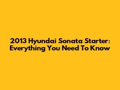 2013 Hyundai Sonata Starter: Everything You Need To Know