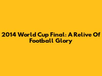 2014 World Cup Final: A Relive Of Football Glory