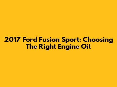 2017 Ford Fusion Sport: Choosing The Right Engine Oil