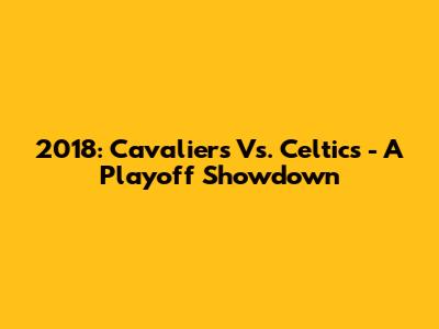 2018: Cavaliers Vs. Celtics - A Playoff Showdown