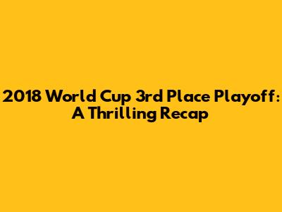 2018 World Cup 3rd Place Playoff: A Thrilling Recap