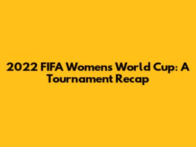 2022 FIFA Women's World Cup: A Tournament Recap