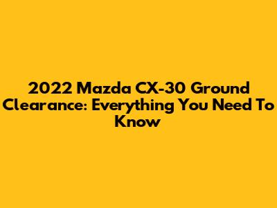 2022 Mazda CX-30 Ground Clearance: Everything You Need To Know