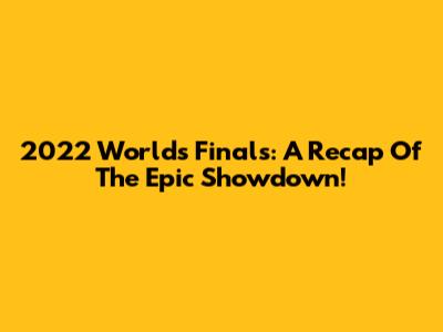 2022 Worlds Finals: A Recap Of The Epic Showdown!