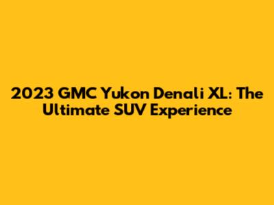 2023 GMC Yukon Denali XL: The Ultimate SUV Experience