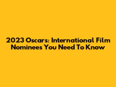 2023 Oscars: International Film Nominees You Need To Know