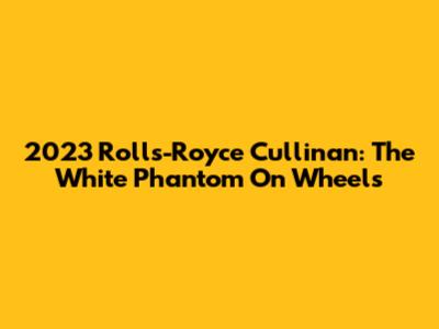2023 Rolls-Royce Cullinan: The White Phantom On Wheels