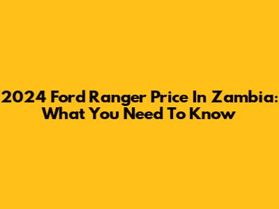 2024 Ford Ranger Price In Zambia: What You Need To Know