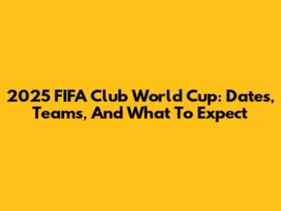 2025 FIFA Club World Cup: Dates, Teams, And What To Expect
