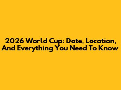 2026 World Cup: Date, Location, And Everything You Need To Know