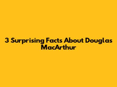 3 Surprising Facts About Douglas MacArthur