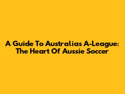 A Guide To Australia's A-League: The Heart Of Aussie Soccer
