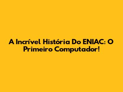 A Incrível História Do ENIAC: O Primeiro Computador!