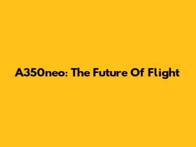 A350neo: The Future Of Flight