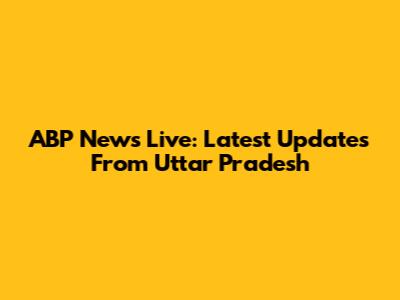 ABP News Live: Latest Updates From Uttar Pradesh
