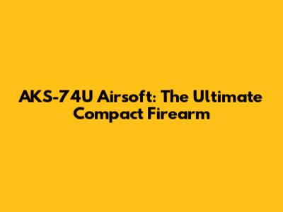 AKS-74U Airsoft: The Ultimate Compact Firearm
