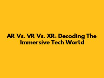 AR Vs. VR Vs. XR: Decoding The Immersive Tech World