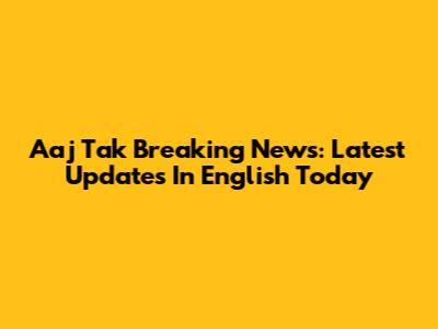 Aaj Tak Breaking News: Latest Updates In English Today