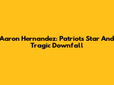 Aaron Hernandez: Patriots' Star And Tragic Downfall