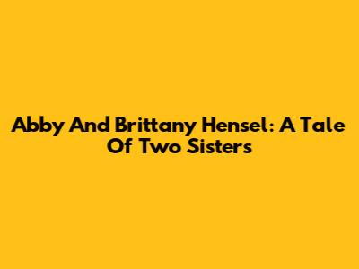 Abby And Brittany Hensel: A Tale Of Two Sisters
