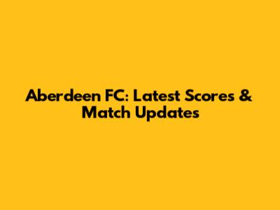 Aberdeen FC: Latest Scores & Match Updates
