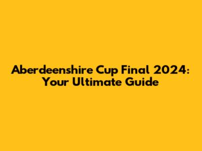 Aberdeenshire Cup Final 2024: Your Ultimate Guide