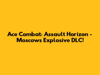 Ace Combat: Assault Horizon - Moscow's Explosive DLC!