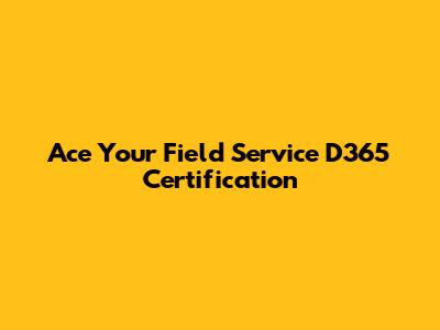 Ace Your Field Service D365 Certification