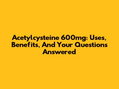 Acetylcysteine 600mg: Uses, Benefits, And Your Questions Answered