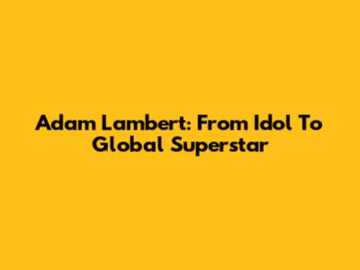 Adam Lambert: From Idol To Global Superstar