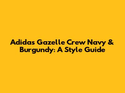 Adidas Gazelle Crew Navy & Burgundy: A Style Guide