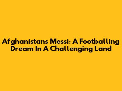 Afghanistan's Messi: A Footballing Dream In A Challenging Land