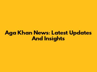 Aga Khan News: Latest Updates And Insights