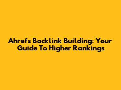 Ahrefs Backlink Building: Your Guide To Higher Rankings