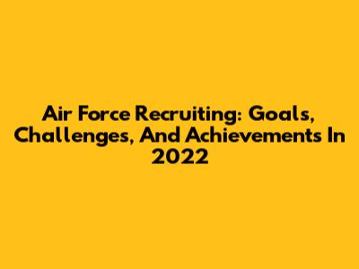 Air Force Recruiting: Goals, Challenges, And Achievements In 2022