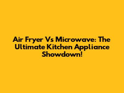 Air Fryer Vs Microwave: The Ultimate Kitchen Appliance Showdown!
