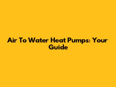 Air To Water Heat Pumps: Your Guide