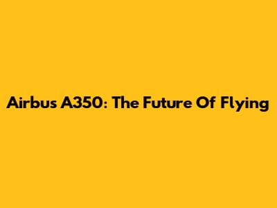 Airbus A350: The Future Of Flying