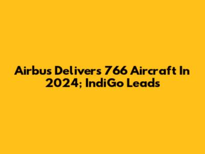 Airbus Delivers 766 Aircraft In 2024; IndiGo Leads