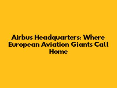 Airbus Headquarters: Where European Aviation Giants Call Home