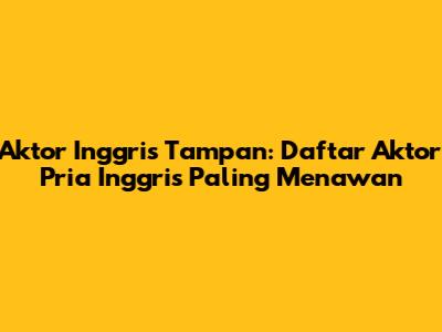 Aktor Inggris Tampan: Daftar Aktor Pria Inggris Paling Menawan