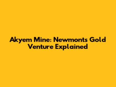 Akyem Mine: Newmont's Gold Venture Explained