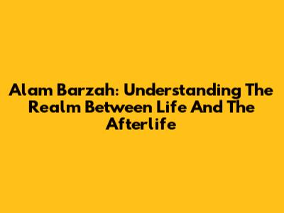 Alam Barzah: Understanding The Realm Between Life And The Afterlife