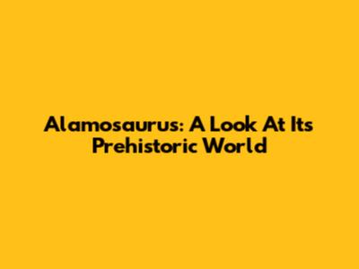 Alamosaurus: A Look At Its Prehistoric World
