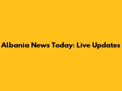 Albania News Today: Live Updates