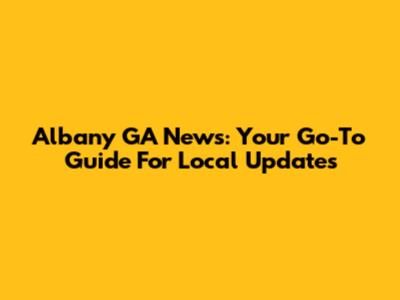 Albany GA News: Your Go-To Guide For Local Updates